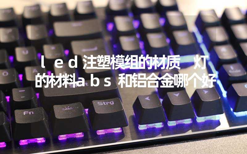 led注塑模组的材质 灯的材料abs和铝合金哪个好